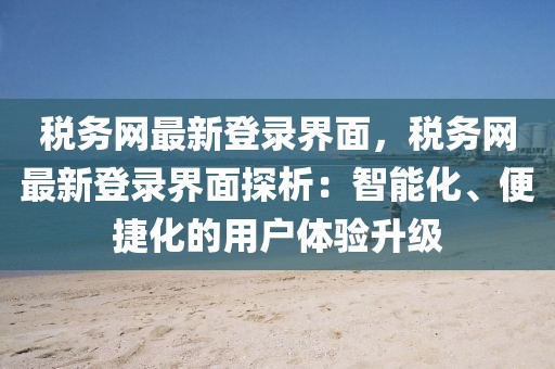 稅務網最新登錄界面，稅務網最新登錄界面探析：智能化、便捷化的用戶體驗升級