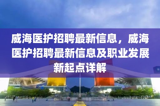 威海醫護招聘最新信息，威海醫護招聘最新信息及職業發展新起點詳解