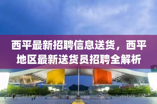 西平最新招聘信息送貨，西平地區最新送貨員招聘全解析