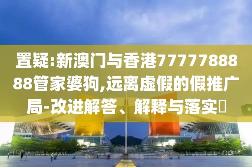 置疑:新澳門與香港7777788888管家婆狗,遠離虛假的假推廣局-改進解答、解釋與落實?