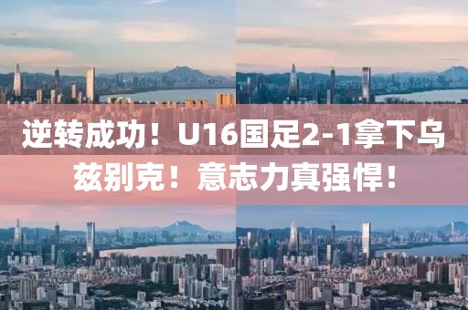 逆轉成功！U16國足2-1拿下烏茲別克！意志力真強悍！