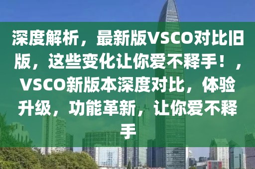 深度解析，最新版VSCO對比舊版，這些變化讓你愛不釋手！，VSCO新版本深度對比，體驗升級，功能革新，讓你愛不釋手