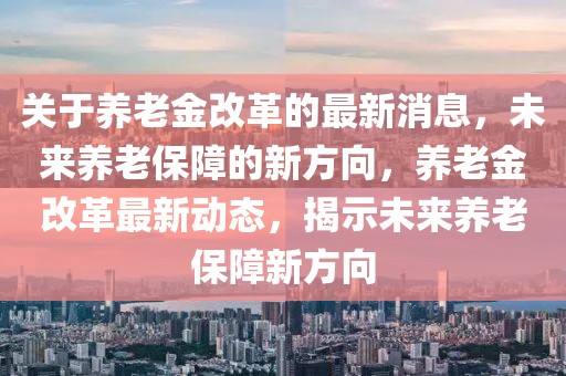 關(guān)于養(yǎng)老金改革的最新消息，未來(lái)養(yǎng)老保障的新方向，養(yǎng)老金改革最新動(dòng)態(tài)，揭示未來(lái)養(yǎng)老保障新方向