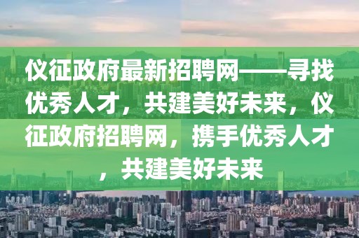 儀征政府最新招聘網——尋找優秀人才，共建美好未來，儀征政府招聘網，攜手優秀人才，共建美好未來