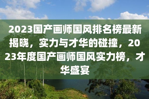 2023國產畫師國風排名榜最新揭曉，實力與才華的碰撞，2023年度國產畫師國風實力榜，才華盛宴