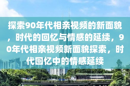 探索90年代相親視頻的新面貌，時代的回憶與情感的延續(xù)，90年代相親視頻新面貌探索，時代回憶中的情感延續(xù)