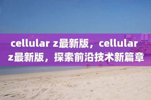 cellular z最新版，cellular z最新版，探索前沿技術(shù)新篇章