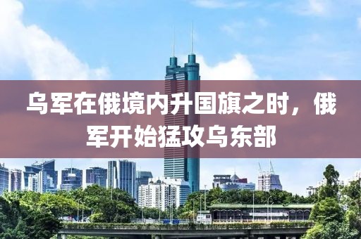 烏軍在俄境內升國旗之時，俄軍開始猛攻烏東部