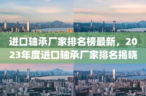進口軸承廠家排名榜最新，2023年度進口軸承廠家排名揭曉