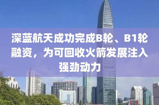 深藍航天成功完成B輪、B1輪融資，為可回收火箭發展注入強勁動力