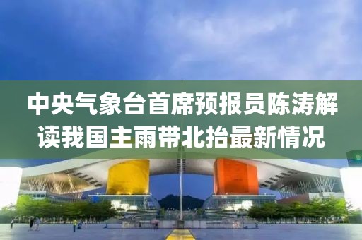 中央氣象臺首席預報員陳濤解讀我國主雨帶北抬最新情況