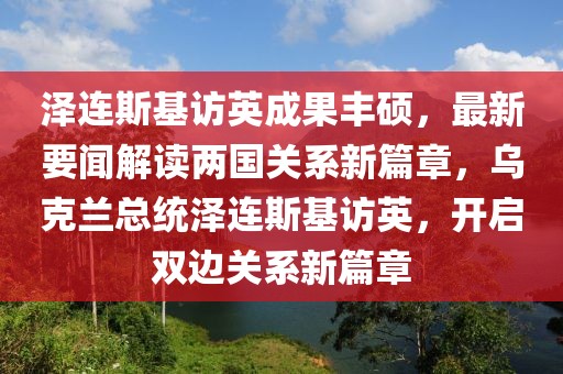 澤連斯基訪英成果豐碩，最新要聞解讀兩國關系新篇章，烏克蘭總統澤連斯基訪英，開啟雙邊關系新篇章