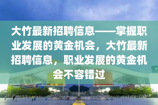 大竹最新招聘信息——掌握職業發展的黃金機會，大竹最新招聘信息，職業發展的黃金機會不容錯過