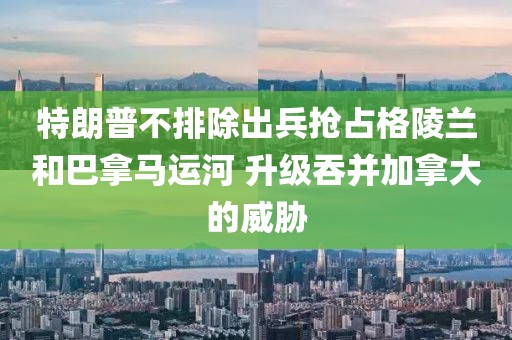 特朗普不排除出兵搶占格陵蘭和巴拿馬運河 升級吞并加拿大的威脅