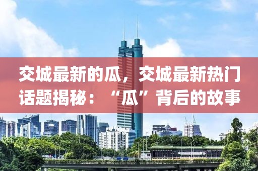 交城最新的瓜，交城最新熱門話題揭秘：“瓜”背后的故事