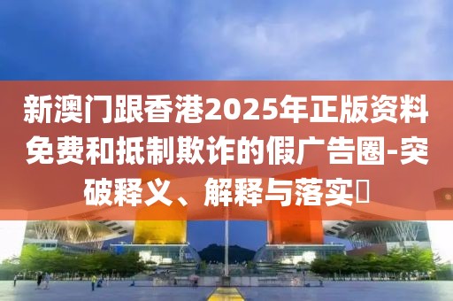 新澳門跟香港2025年正版資料免費和抵制欺詐的假廣告圈-突破釋義、解釋與落實?