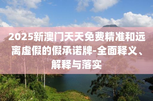 2025新澳門天天免費精準和遠離虛假的假承諾牌-全面釋義、解釋與落實