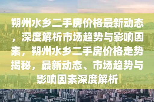 朔州水鄉二手房價格最新動態，深度解析市場趨勢與影響因素，朔州水鄉二手房價格走勢揭秘，最新動態、市場趨勢與影響因素深度解析