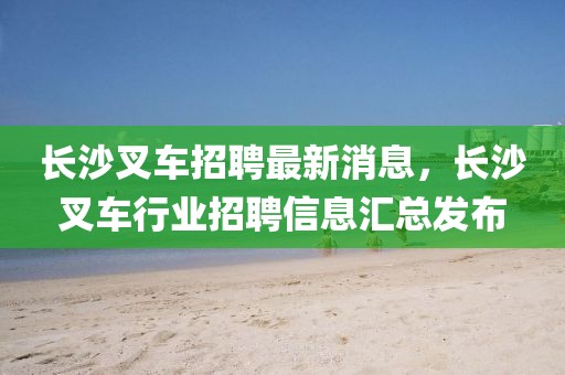 長沙叉車招聘最新消息，長沙叉車行業招聘信息匯總發布
