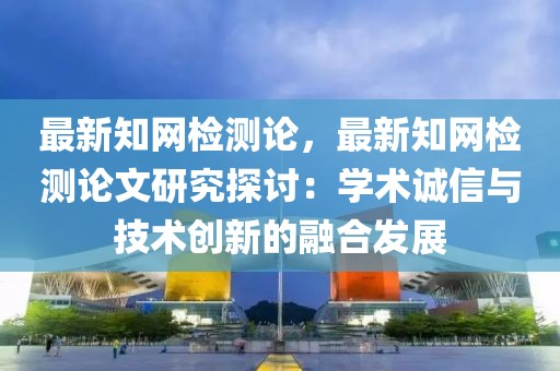 最新知網(wǎng)檢測論，最新知網(wǎng)檢測論文研究探討：學(xué)術(shù)誠信與技術(shù)創(chuàng)新的融合發(fā)展