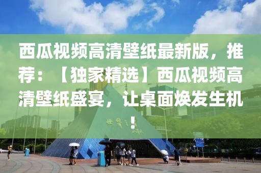 西瓜視頻高清壁紙最新版，推薦：【獨家精選】西瓜視頻高清壁紙盛宴，讓桌面煥發生機！