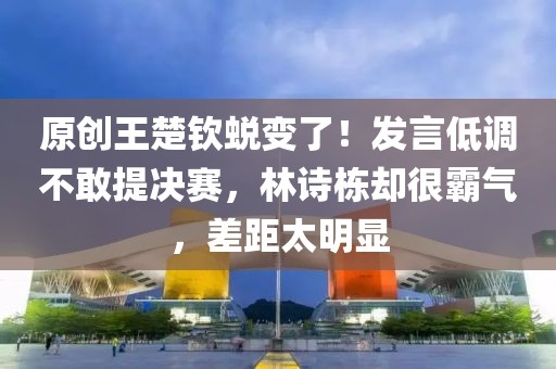 原創王楚欽蛻變了！發言低調不敢提決賽，林詩棟卻很霸氣，差距太明顯