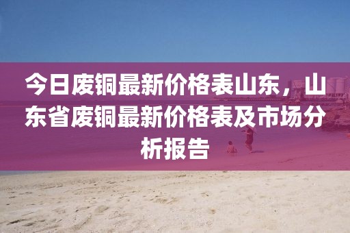 今日廢銅最新價格表山東，山東省廢銅最新價格表及市場分析報告