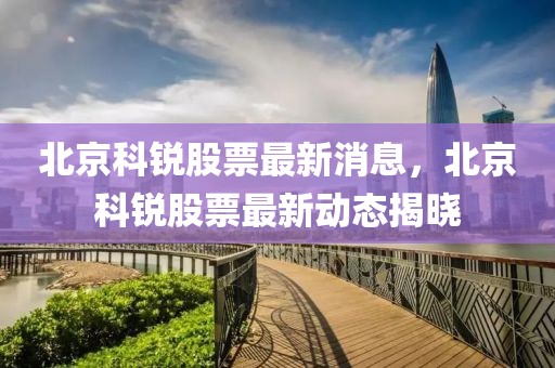 北京科銳股票最新消息，北京科銳股票最新動(dòng)態(tài)揭曉