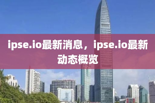 ipse.io最新消息，ipse.io最新動態(tài)概覽