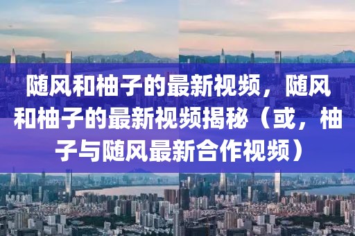 隨風(fēng)和柚子的最新視頻，隨風(fēng)和柚子的最新視頻揭秘（或，柚子與隨風(fēng)最新合作視頻）