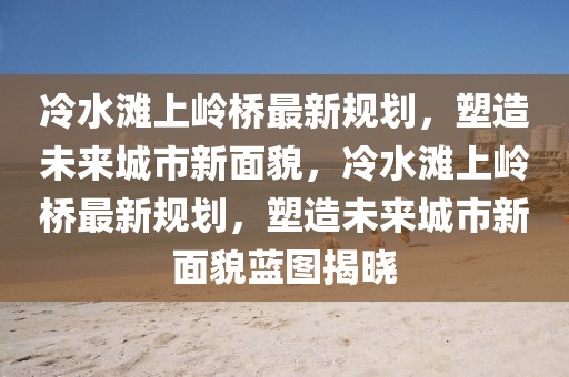 冷水灘上嶺橋最新規劃，塑造未來城市新面貌，冷水灘上嶺橋最新規劃，塑造未來城市新面貌藍圖揭曉