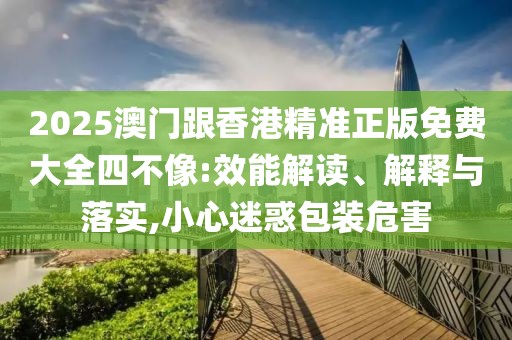 2025澳門跟香港精準正版免費大全四不像:效能解讀、解釋與落實,小心迷惑包裝危害