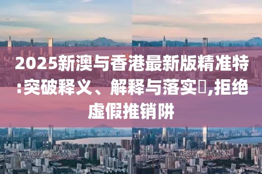 2025新澳與香港最新版精準特:突破釋義、解釋與落實?,拒絕虛假推銷阱