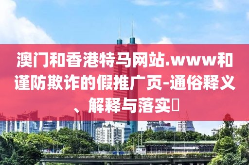 澳門和香港特馬網站.www和謹防欺詐的假推廣頁-通俗釋義、解釋與落實?