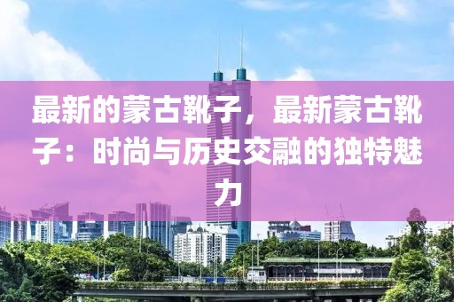 最新的蒙古靴子，最新蒙古靴子：時尚與歷史交融的獨特魅力