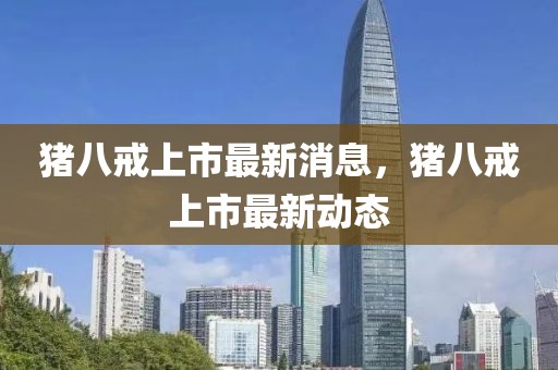 豬八戒上市最新消息，豬八戒上市最新動態