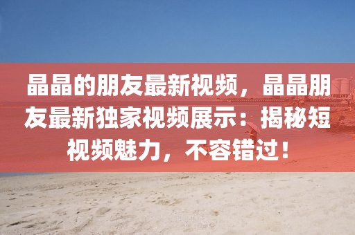 晶晶的朋友最新視頻，晶晶朋友最新獨家視頻展示：揭秘短視頻魅力，不容錯過！