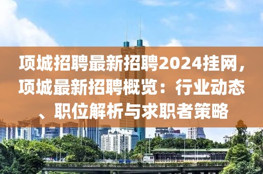 項城招聘最新招聘2024掛網(wǎng)，項城最新招聘概覽：行業(yè)動態(tài)、職位解析與求職者策略