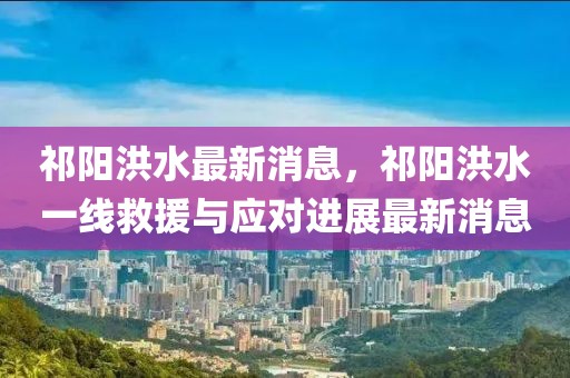 祁陽洪水最新消息，祁陽洪水一線救援與應對進展最新消息