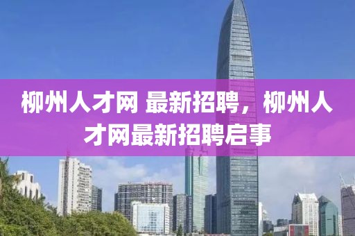 柳州人才網 最新招聘，柳州人才網最新招聘啟事