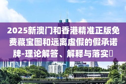2025新澳門和香港精準正版免費藏寶圖和遠離虛假的假承諾牌-理論解答、解釋與落實?