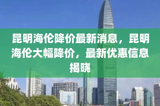 昆明海倫降價最新消息，昆明海倫大幅降價，最新優惠信息揭曉