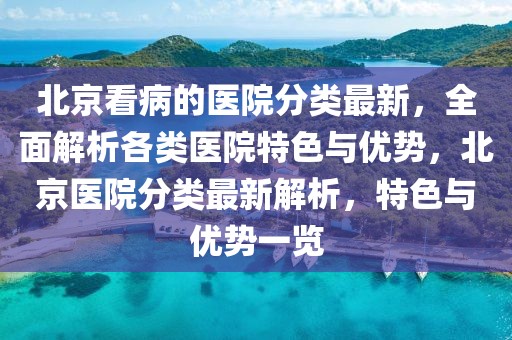 北京看病的醫院分類最新，全面解析各類醫院特色與優勢，北京醫院分類最新解析，特色與優勢一覽