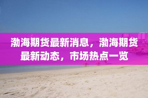 渤海期貨最新消息，渤海期貨最新動態，市場熱點一覽