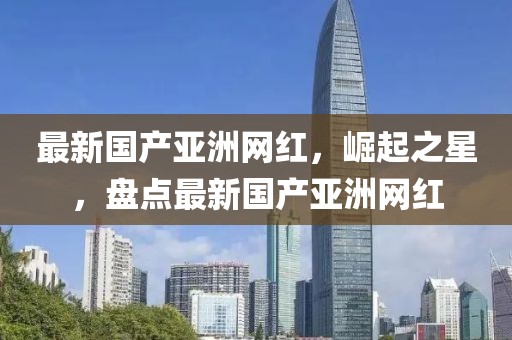 最新國產(chǎn)亞洲網(wǎng)紅，崛起之星，盤點(diǎn)最新國產(chǎn)亞洲網(wǎng)紅