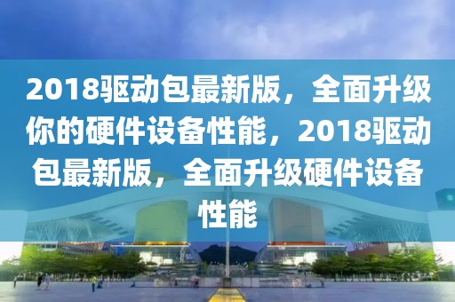 2018驅動包最新版，全面升級你的硬件設備性能，2018驅動包最新版，全面升級硬件設備性能