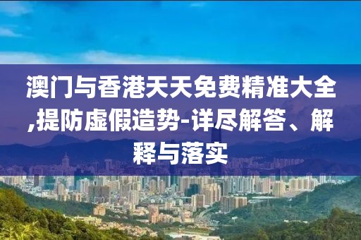 澳門與香港天天免費精準大全,提防虛假造勢-詳盡解答、解釋與落實