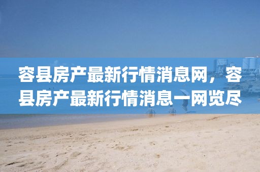 容縣房產(chǎn)最新行情消息網(wǎng)，容縣房產(chǎn)最新行情消息一網(wǎng)覽盡