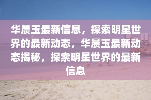 華晨玉最新信息，探索明星世界的最新動態，華晨玉最新動態揭秘，探索明星世界的最新信息