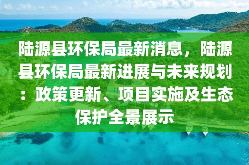 陸源縣環保局最新消息，陸源縣環保局最新進展與未來規劃：政策更新、項目實施及生態保護全景展示